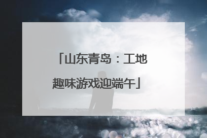 山东青岛：工地趣味游戏迎端午