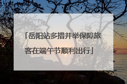 岳阳站多措并举保障旅客在端午节顺利出行