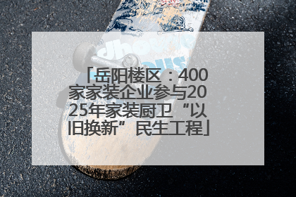岳阳楼区：400家家装企业参与2025年家装厨卫“以旧换新”民生工程