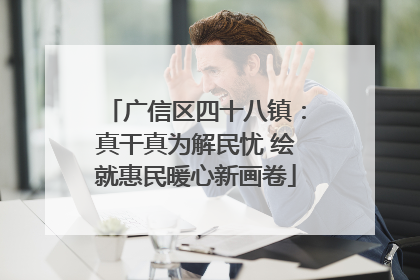 广信区四十八镇：真干真为解民忧 绘就惠民暖心新画卷