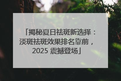 揭秘夏日祛斑新选择：淡斑祛斑效果排名靠前，2025 震撼登场