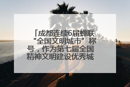 成都连续6届蝉联“全国文明城市”称号，作为第七届全国精神文明建设优秀城市代表参会