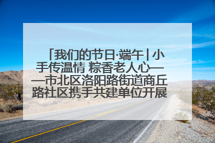 我们的节日·端午│小手传温情 粽香老人心——市北区洛阳路街道商丘路社区携手共建单位开展端午主题活动