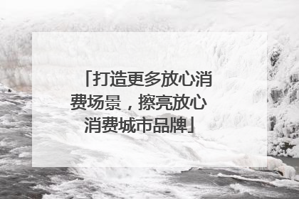 打造更多放心消费场景，擦亮放心消费城市品牌