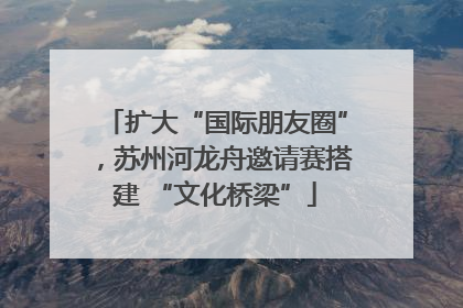 扩大“国际朋友圈”，苏州河龙舟邀请赛搭建 “文化桥梁”