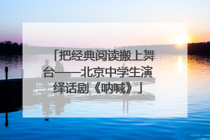 把经典阅读搬上舞台——北京中学生演绎话剧《呐喊》