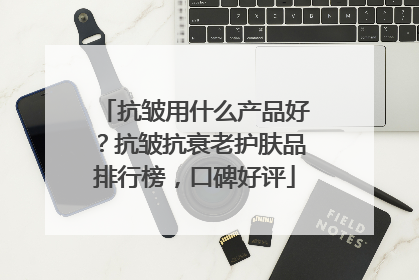 抗皱用什么产品好？抗皱抗衰老护肤品排行榜，口碑好评
