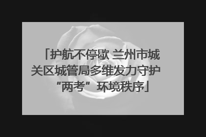 护航不停歇 兰州市城关区城管局多维发力守护“两考”环境秩序