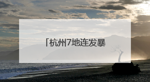 杭州7地连发暴雨预警，成全省降雨中心！局部大暴雨来袭！