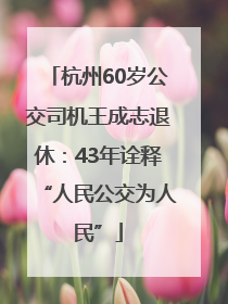 杭州60岁公交司机王成志退休：43年诠释“人民公交为人民”