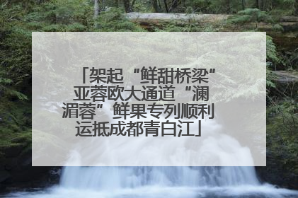 架起“鲜甜桥梁” 亚蓉欧大通道“澜湄蓉”鲜果专列顺利运抵成都青白江