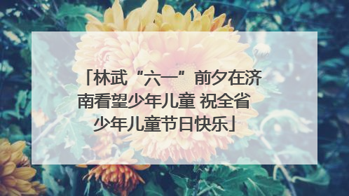 林武“六一”前夕在济南看望少年儿童 祝全省少年儿童节日快乐