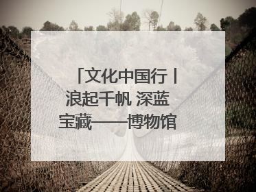 文化中国行丨浪起千帆 深蓝宝藏——博物馆里的海丝遗珍