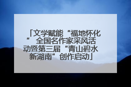 文学赋能“福地怀化” 全国名作家采风活动暨第三届“青山碧水新湖南”创作启动