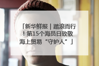 新华鲜报｜踏浪而行！第15个海员日致敬海上贸易“守护人”
