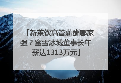 新茶饮高管薪酬哪家强？蜜雪冰城董事长年薪达1313万元