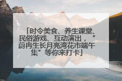 时令美食、养生课堂、民俗游戏、互动演出，“蔚冉生长月亮湾花市端午集”等你来打卡