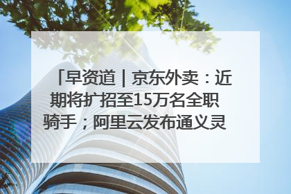 早资道｜京东外卖：近期将扩招至15万名全职骑手；阿里云发布通义灵码AI IDE