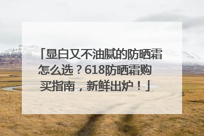 显白又不油腻的防晒霜怎么选？618防晒霜购买指南，新鲜出炉！
