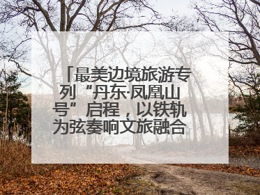 最美边境旅游专列“丹东·凤凰山号”启程，以铁轨为弦奏响文旅融合新乐章