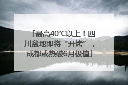 最高40℃以上！四川盆地即将“开烤”，成都或热破6月极值