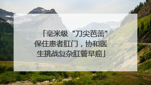 毫米级“刀尖芭蕾”保住患者肛门，协和医生挑战复杂肛管早癌