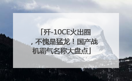 歼-10CE火出圈，不愧是猛龙！国产战机霸气名称大盘点