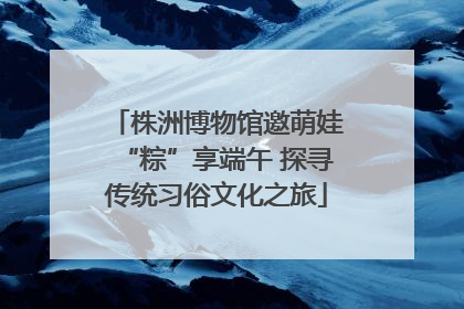 株洲博物馆邀萌娃“粽”享端午 探寻传统习俗文化之旅