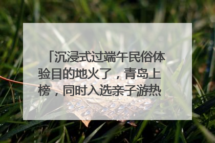 沉浸式过端午民俗体验目的地火了，青岛上榜，同时入选亲子游热门Top10