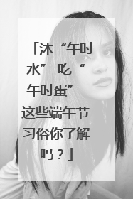 沐“午时水” 吃“午时蛋” 这些端午节习俗你了解吗？