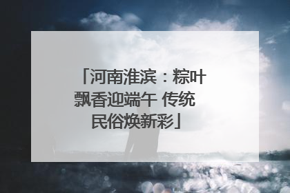 河南淮滨：粽叶飘香迎端午 传统民俗焕新彩