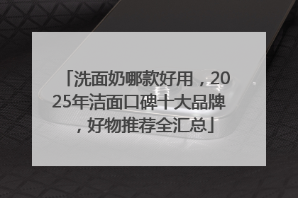 洗面奶哪款好用，2025年洁面口碑十大品牌，好物推荐全汇总
