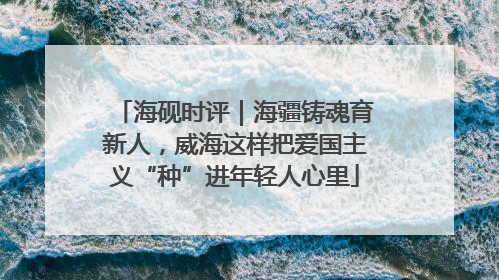 海砚时评｜海疆铸魂育新人，威海这样把爱国主义“种”进年轻人心里