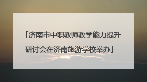 济南市中职教师教学能力提升研讨会在济南旅游学校举办