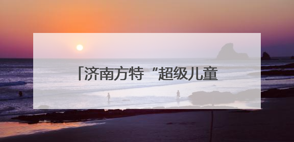 济南方特“超级儿童节”即将启幕，假期带娃共赴欢乐之约！