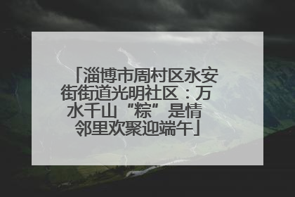 淄博市周村区永安街街道光明社区：万水千山“粽”是情 邻里欢聚迎端午