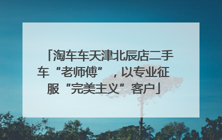 淘车车天津北辰店二手车“老师傅”，以专业征服“完美主义”客户