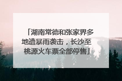 湖南常德和张家界多地遭暴雨袭击，长沙至桃源火车票全部停售