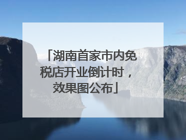 湖南首家市内免税店开业倒计时，效果图公布