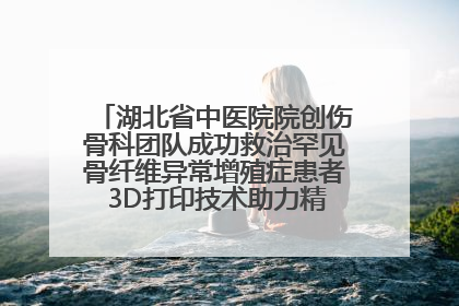 湖北省中医院院创伤骨科团队成功救治罕见骨纤维异常增殖症患者 3D打印技术助力精准矫形手术