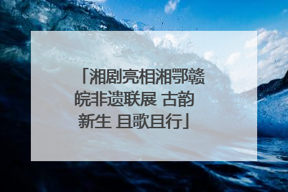 湘剧亮相湘鄂赣皖非遗联展 古韵新生 且歌且行