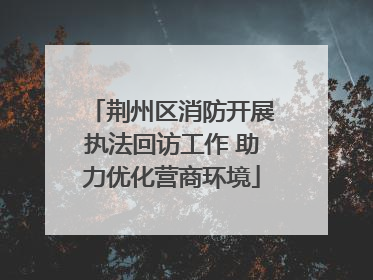 荆州区消防开展执法回访工作 助力优化营商环境