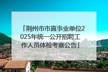 荆州市市直事业单位2025年统一公开招聘工作人员体检考察公告