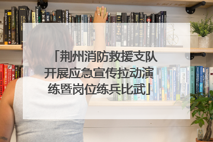 荆州消防救援支队开展应急宣传拉动演练暨岗位练兵比武