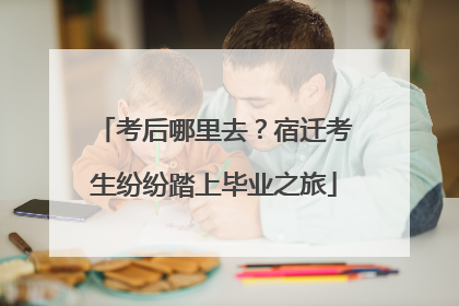 考后哪里去？宿迁考生纷纷踏上毕业之旅
