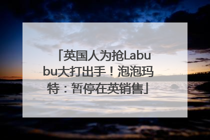 英国人为抢Labubu大打出手！泡泡玛特：暂停在英销售