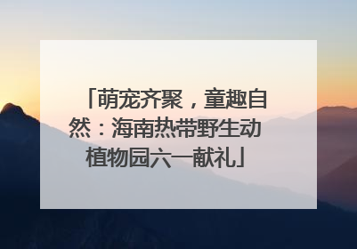 萌宠齐聚，童趣自然：海南热带野生动植物园六一献礼