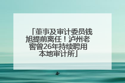 董事及审计委员钱旭提前离任！泸州老窖曾26年持续聘用本地审计所