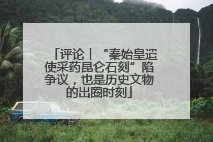 评论丨“秦始皇遣使采药昆仑石刻”陷争议，也是历史文物的出圈时刻