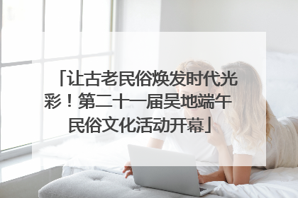 让古老民俗焕发时代光彩！第二十一届吴地端午民俗文化活动开幕